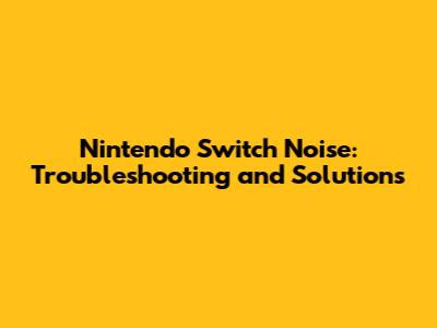 Nintendo Switch Noise: Troubleshooting and Solutions