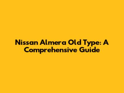 Nissan Almera Old Type: A Comprehensive Guide