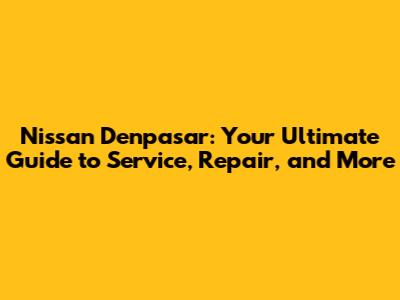 Nissan Denpasar: Your Ultimate Guide to Service, Repair, and More