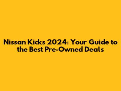 Nissan Kicks 2024: Your Guide to the Best Pre-Owned Deals