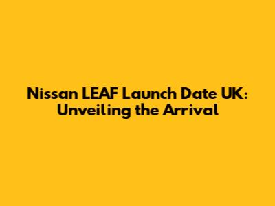Nissan LEAF Launch Date UK: Unveiling the Arrival