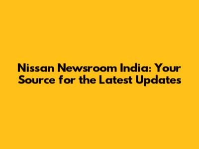 Nissan Newsroom India: Your Source for the Latest Updates