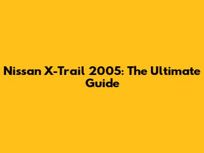 Nissan X-Trail 2005: The Ultimate Guide