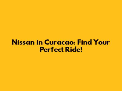 Nissan in Curacao: Find Your Perfect Ride!