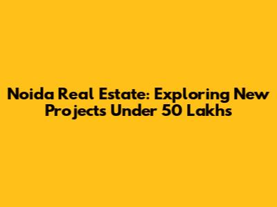 Noida Real Estate: Exploring New Projects Under 50 Lakhs