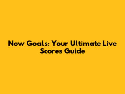 Now Goals: Your Ultimate Live Scores Guide