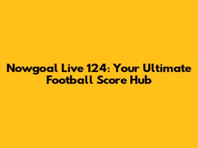 Nowgoal Live 124: Your Ultimate Football Score Hub