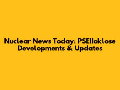 Nuclear News Today: PSEIIoklose Developments & Updates