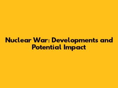 Nuclear War: Developments and Potential Impact