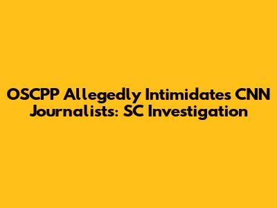 OSCPP Allegedly Intimidates CNN Journalists: SC Investigation