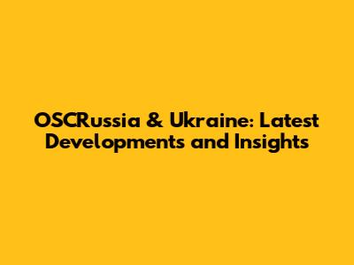 OSCRussia & Ukraine: Latest Developments and Insights
