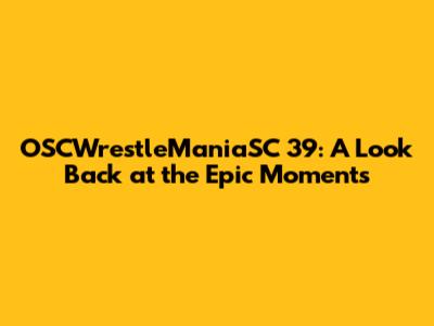 OSCWrestleManiaSC 39: A Look Back at the Epic Moments