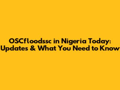 OSCfloodssc in Nigeria Today: Updates & What You Need to Know