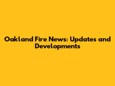 Oakland Fire News: Updates and Developments