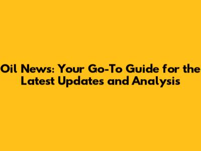 Oil News: Your Go-To Guide for the Latest Updates and Analysis