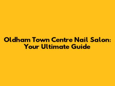 Oldham Town Centre Nail Salon: Your Ultimate Guide
