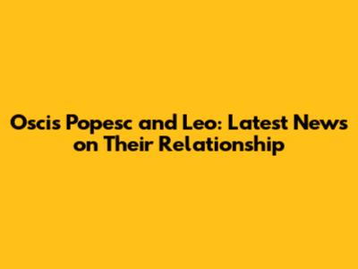 Oscis Popesc and Leo: Latest News on Their Relationship