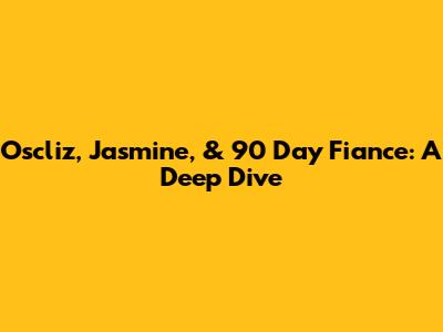 Oscliz, Jasmine, & 90 Day Fiance: A Deep Dive