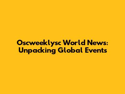 Oscweeklysc World News: Unpacking Global Events