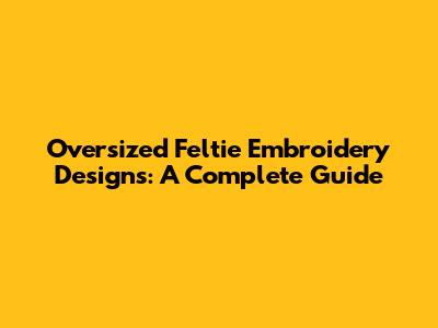 Oversized Feltie Embroidery Designs: A Complete Guide