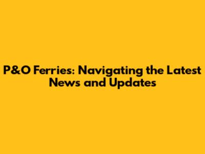P&O Ferries: Navigating the Latest News and Updates