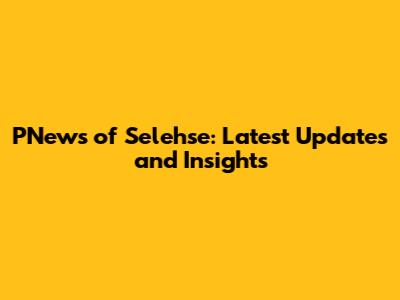 PNews of Selehse: Latest Updates and Insights