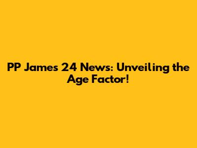 PP James 24 News: Unveiling the Age Factor!