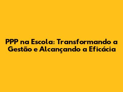 PPP na Escola: Transformando a Gestão e Alcançando a Eficácia