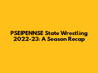 PSEIPENNSE State Wrestling 2022-23: A Season Recap