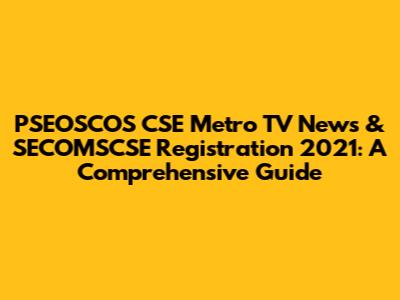 PSEOSCOS CSE Metro TV News & SECOMSCSE Registration 2021: A Comprehensive Guide