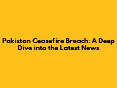 Pakistan Ceasefire Breach: A Deep Dive into the Latest News