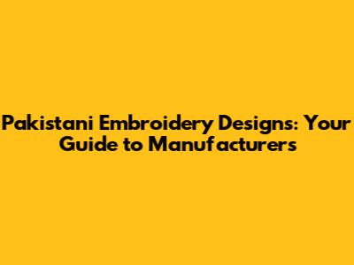 Pakistani Embroidery Designs: Your Guide to Manufacturers