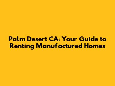 Palm Desert CA: Your Guide to Renting Manufactured Homes
