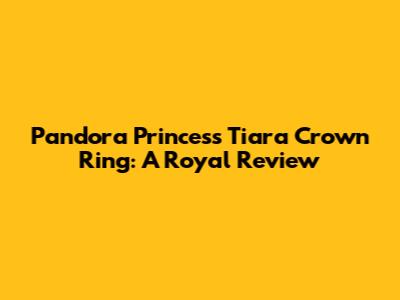 Pandora Princess Tiara Crown Ring: A Royal Review