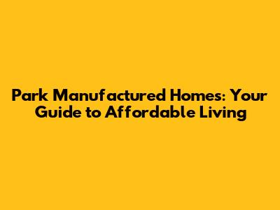 Park Manufactured Homes: Your Guide to Affordable Living