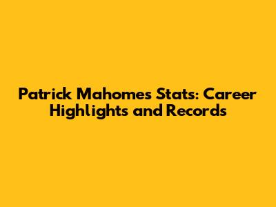 Patrick Mahomes Stats: Career Highlights and Records