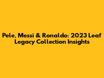Pele, Messi & Ronaldo: 2023 Leaf Legacy Collection Insights