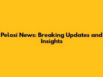 Pelosi News: Breaking Updates and Insights