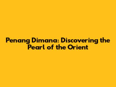 Penang Dimana: Discovering the Pearl of the Orient