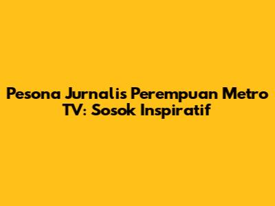 Pesona Jurnalis Perempuan Metro TV: Sosok Inspiratif