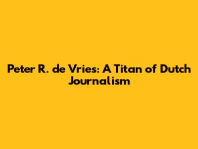 Peter R. de Vries: A Titan of Dutch Journalism
