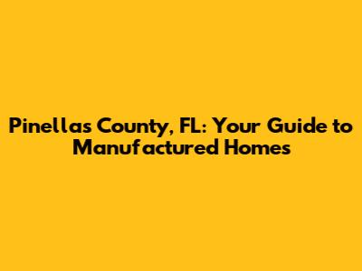 Pinellas County, FL: Your Guide to Manufactured Homes