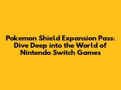 Pokemon Shield Expansion Pass: Dive Deep into the World of Nintendo Switch Games