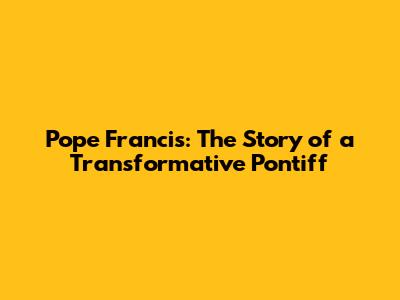 Pope Francis: The Story of a Transformative Pontiff