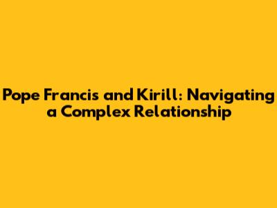Pope Francis and Kirill: Navigating a Complex Relationship