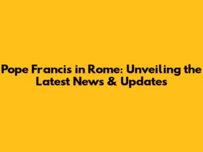 Pope Francis in Rome: Unveiling the Latest News & Updates