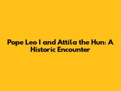 Pope Leo I and Attila the Hun: A Historic Encounter