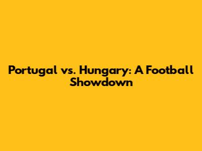 Portugal vs. Hungary: A Football Showdown