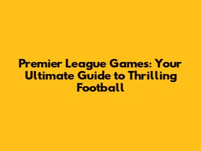 Premier League Games: Your Ultimate Guide to Thrilling Football