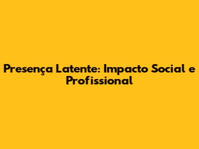Presença Latente: Impacto Social e Profissional